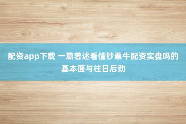 配资app下载 一篇著述看懂钞票牛配资实盘吗的基本面与往日后劲