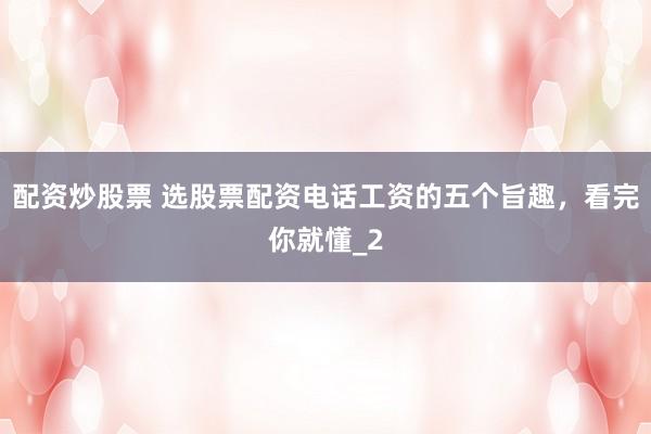 配资炒股票 选股票配资电话工资的五个旨趣，看完你就懂_2