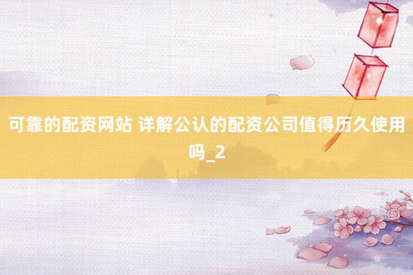 可靠的配资网站 详解公认的配资公司值得历久使用吗_2
