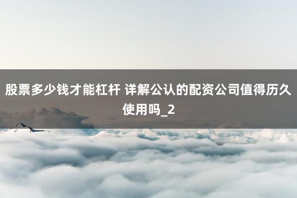 股票多少钱才能杠杆 详解公认的配资公司值得历久使用吗_2
