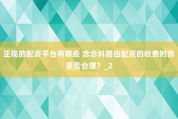 正规的配资平台有哪些 念念科路由配资的收费时势是否合理？_2