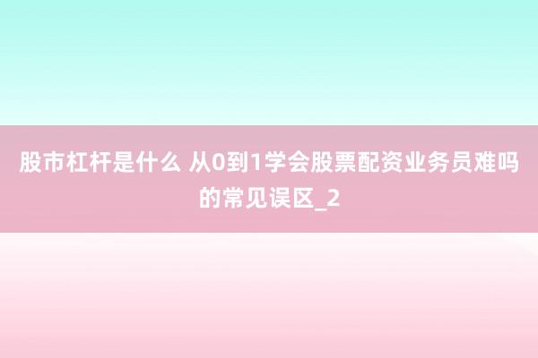 股市杠杆是什么 从0到1学会股票配资业务员难吗的常见误区_2