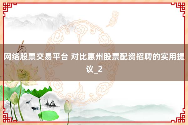 网络股票交易平台 对比惠州股票配资招聘的实用提议_2