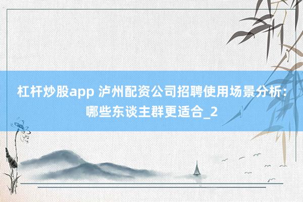 杠杆炒股app 泸州配资公司招聘使用场景分析：哪些东谈主群更适合_2