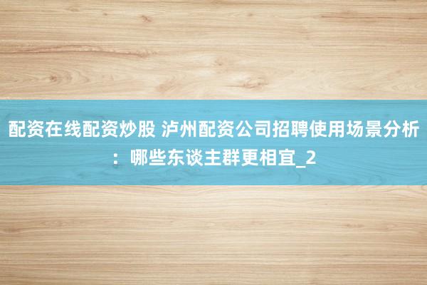 配资在线配资炒股 泸州配资公司招聘使用场景分析：哪些东谈主群更相宜_2
