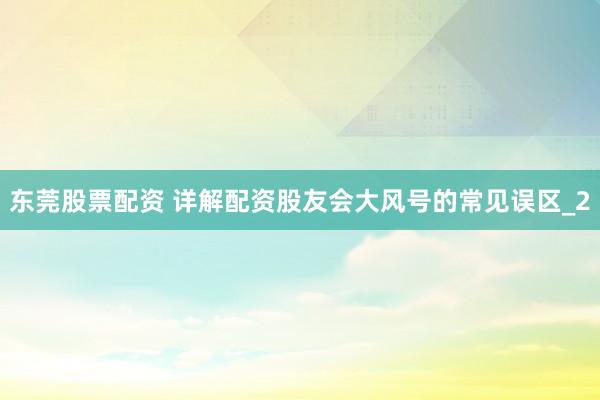 东莞股票配资 详解配资股友会大风号的常见误区_2