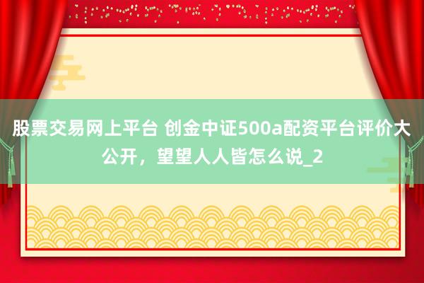 股票交易网上平台 创金中证500a配资平台评价大公开，望望人人皆怎么说_2