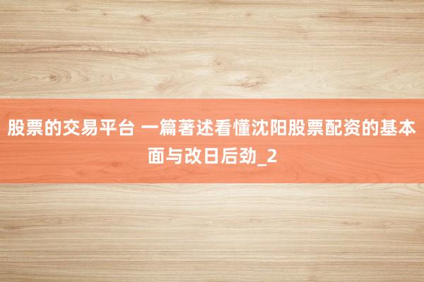 股票的交易平台 一篇著述看懂沈阳股票配资的基本面与改日后劲_2