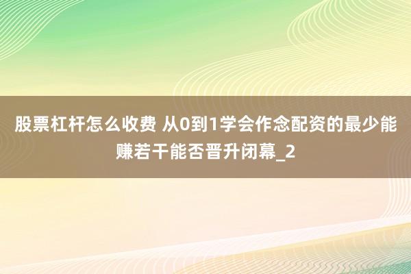 股票杠杆怎么收费 从0到1学会作念配资的最少能赚若干能否晋升闭幕_2
