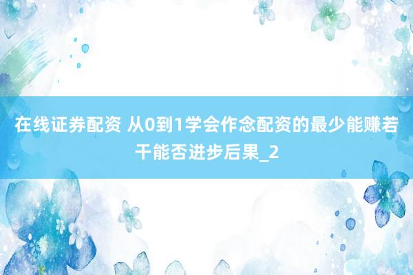 在线证券配资 从0到1学会作念配资的最少能赚若干能否进步后果_2