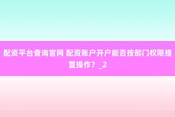 配资平台查询官网 配资账户开户能否按部门权限措置操作？_2