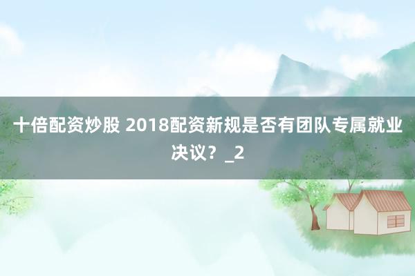 十倍配资炒股 2018配资新规是否有团队专属就业决议？_2