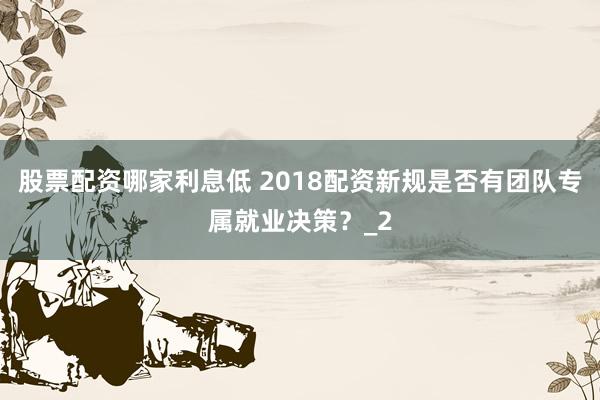 股票配资哪家利息低 2018配资新规是否有团队专属就业决策？_2