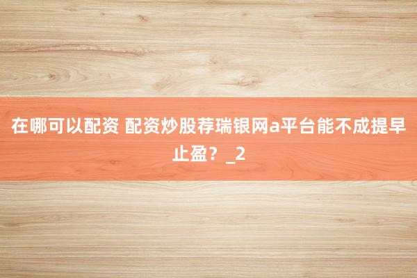 在哪可以配资 配资炒股荐瑞银网a平台能不成提早止盈？_2