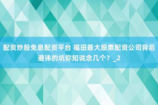 配资炒股免息配资平台 福田最大股票配资公司背后避讳的坑你知说念几个？_2