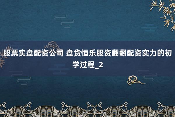 股票实盘配资公司 盘货恒乐股资翻翻配资实力的初学过程_2