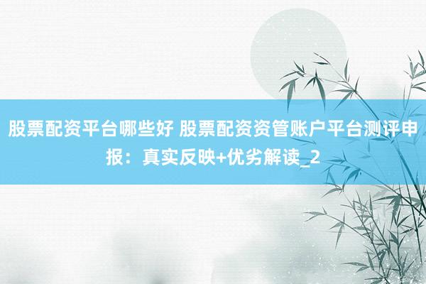 股票配资平台哪些好 股票配资资管账户平台测评申报：真实反映+优劣解读_2