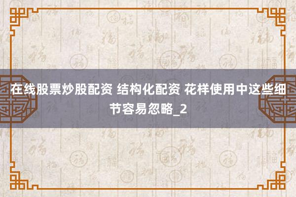 在线股票炒股配资 结构化配资 花样使用中这些细节容易忽略_2
