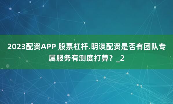 2023配资APP 股票杠杆.明谈配资是否有团队专属服务有测度打算？_2