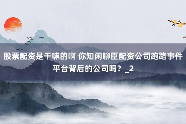 股票配资是干嘛的啊 你知闲聊臣配资公司跑路事件平台背后的公司吗？_2