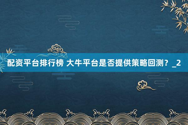 配资平台排行榜 大牛平台是否提供策略回测？_2