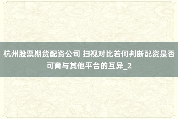 杭州股票期货配资公司 扫视对比若何判断配资是否可育与其他平台的互异_2
